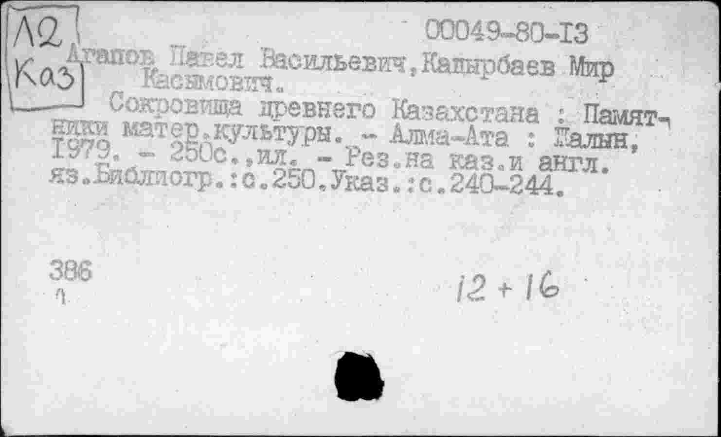 ﻿Л‘2,	' ооо4а-8о-із
Ка5ТШ01сж^с,иьевт’Кашірбавв *₽
' Сокровища древнего Казахстана : Намят шгаи матер.культуры. - Алма-Ата : ЕалынГ •*“''2* ” -ОІС..ИЛ. — Ьез.иа каз.и англ кз.Биаггаогр. :о.250.Указ. .-C.24CÛ244.
386
